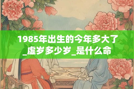 1985年出生的今年多大了_虚岁多少岁_是什么命 1985年出生的今年多大了_虚岁多少岁_是什么命
