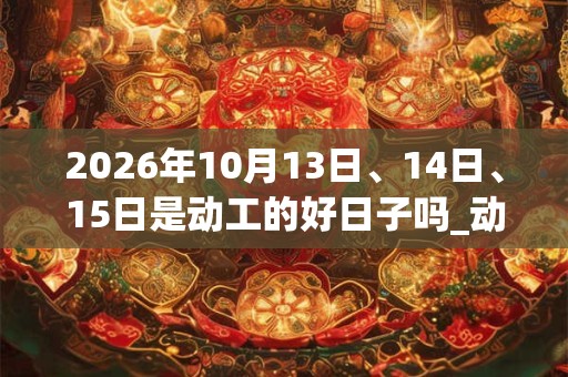 2026年10月13日、14日、15日是动工的好日子吗_动工可以吗 2026年10月13日、14日、15日是动工的好日子吗_动工可以吗