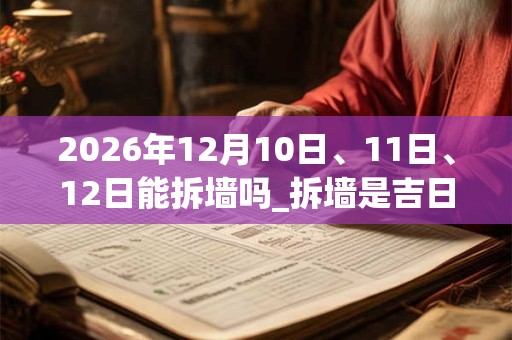 2026年12月10日、11日、12日能拆墙吗_拆墙是吉日吗