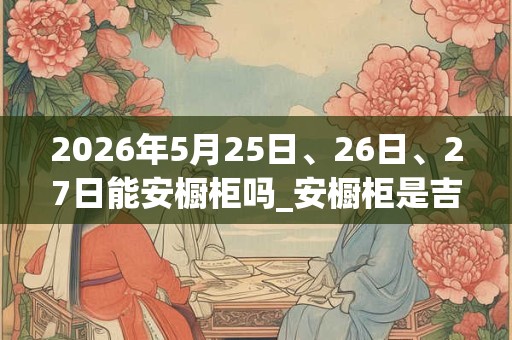 2026年5月25日、26日、27日能安橱柜吗_安橱柜是吉日吗 2026年5月25日、26日、27日能安橱柜吗_安橱柜是吉日吗