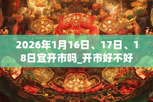 2026年1月16日、17日、18日宜开市吗_开市好不好 2026年1月16日、17日、18日宜开市吗_开市好不好