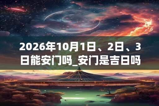 2026年10月1日、2日、3日能安门吗_安门是吉日吗 2026年10月1日、2日、3日能安门吗_安门是吉日吗