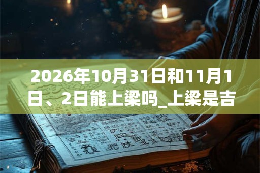 2026年10月31日和11月1日、2日能上梁吗_上梁是吉日吗 2026年10月31日和11月1日、2日能上梁吗_上梁是吉日吗