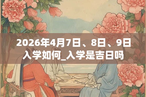 2026年4月7日、8日、9日入学如何_入学是吉日吗 2026年4月7日、8日、9日入学如何_入学是吉日吗