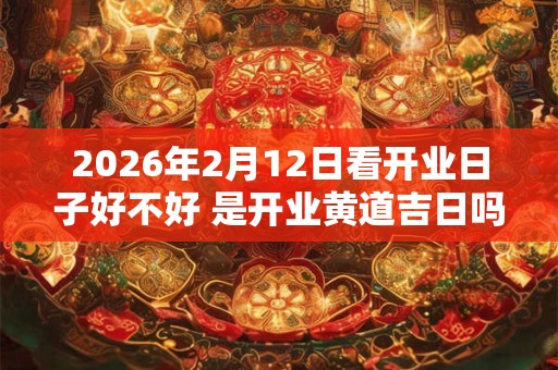 2026年2月12日看开业日子好不好 是开业黄道吉日吗