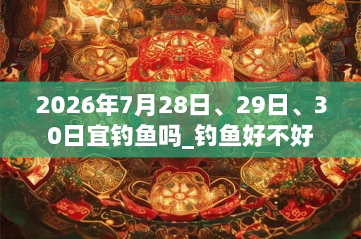 2026年7月28日、29日、30日宜钓鱼吗_钓鱼好不好 2026年7月28日、29日、30日宜钓鱼吗_钓鱼好不好