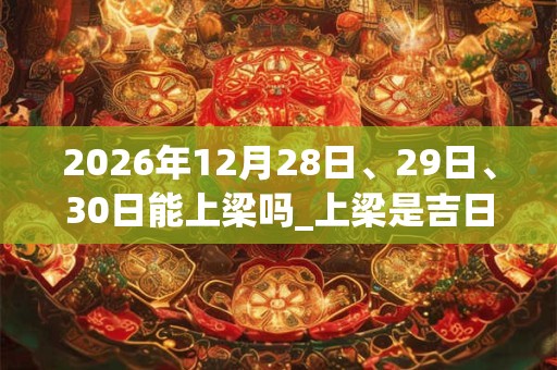 2026年12月28日、29日、30日能上梁吗_上梁是吉日吗 2026年12月28日、29日、30日能上梁吗_上梁是吉日吗