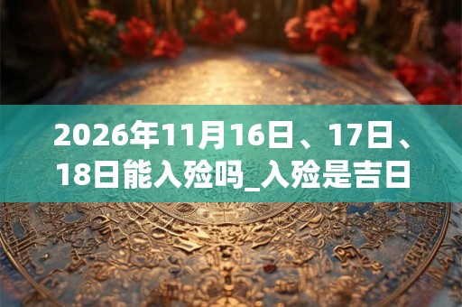2026年11月16日、17日、18日能入殓吗_入殓是吉日吗 2026年11月16日、17日、18日能入殓吗_入殓是吉日吗