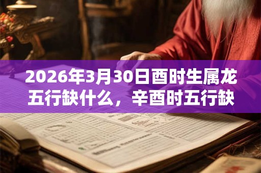 2026年3月30日酉时生属龙五行缺什么,辛酉时五行缺什么 2026年3月30日酉时生属龙五行缺什么,辛酉时五行缺什么