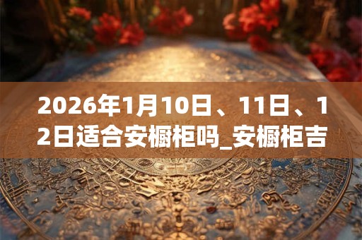 2026年1月10日、11日、12日适合安橱柜吗_安橱柜吉利吗