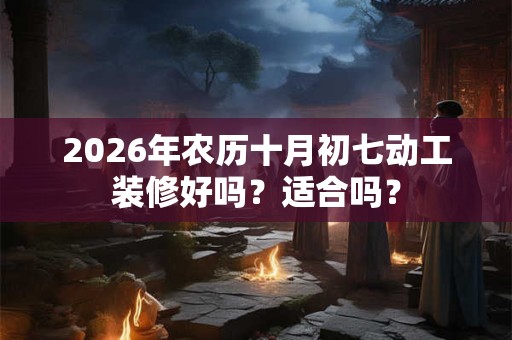 2026年农历十月初七动工装修好吗?适合吗? 2026年农历十月初七动工装修好吗?适合吗?