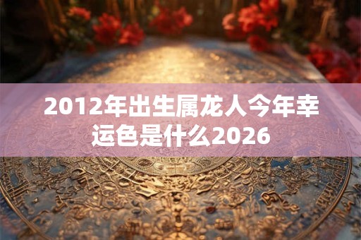 2012年出生属龙人今年幸运色是什么2026 2012年出生属龙人今年幸运色是什么2026