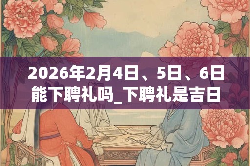 2026年2月4日、5日、6日能下聘礼吗_下聘礼是吉日吗
