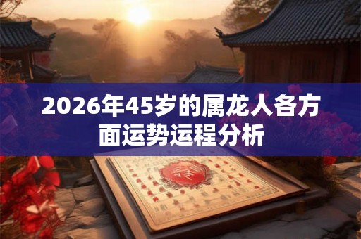 2026年45岁的属龙人各方面运势运程分析 2026年45岁的属龙人各方面运势运程分析