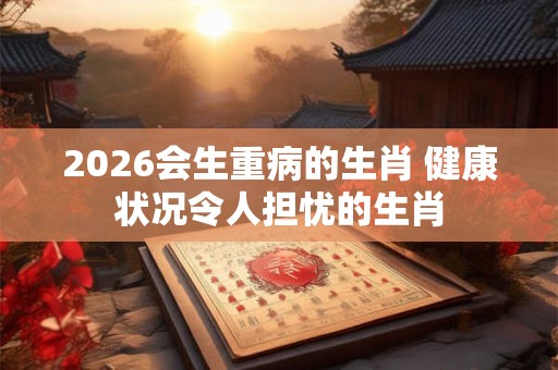 2026会生重病的生肖 健康状况令人担忧的生肖 2026会生重病的生肖 健康状况令人担忧的生肖