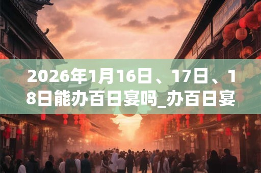2026年1月16日、17日、18日能办百日宴吗_办百日宴是吉日吗