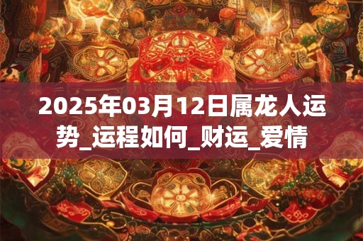 2025年03月12日属龙人运势_运程如何_财运_爱情 2025年03月12日属龙人运势_运程如何_财运_爱情