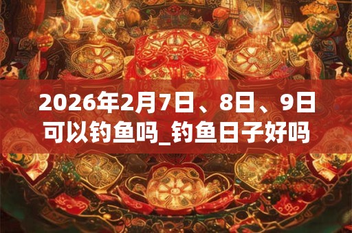 2026年2月7日、8日、9日可以钓鱼吗_钓鱼日子好吗