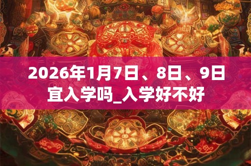 2026年1月7日、8日、9日宜入学吗_入学好不好 2026年1月7日、8日、9日宜入学吗_入学好不好