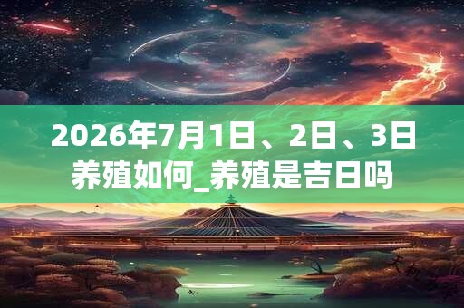 2026年7月1日、2日、3日养殖如何_养殖是吉日吗 2026年7月1日、2日、3日养殖如何_养殖是吉日吗
