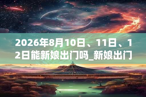 2026年8月10日、11日、12日能新娘出门吗_新娘出门是吉日吗 2026年8月10日、11日、12日能新娘出门吗_新娘出门是吉日吗