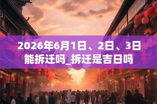 2026年6月1日、2日、3日能拆迁吗_拆迁是吉日吗