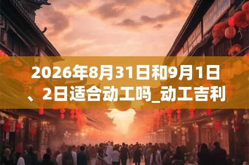 2026年8月31日和9月1日、2日适合动工吗_动工吉利吗