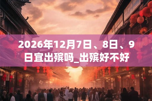 2026年12月7日、8日、9日宜出殡吗_出殡好不好