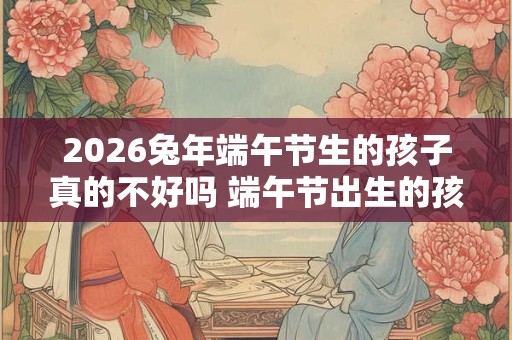 2026兔年端午节生的孩子真的不好吗 端午节出生的孩子运势如何