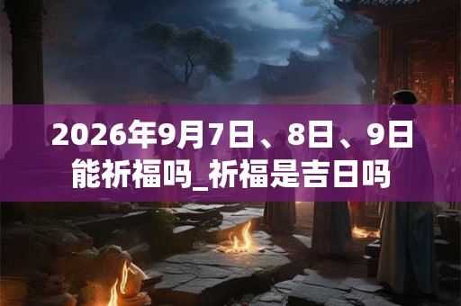 2026年9月7日、8日、9日能祈福吗_祈福是吉日吗