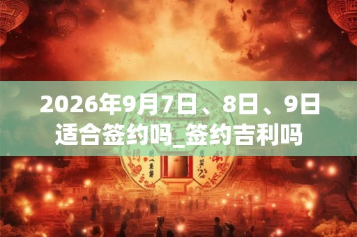 2026年9月7日、8日、9日适合签约吗_签约吉利吗 2026年9月7日、8日、9日适合签约吗_签约吉利吗