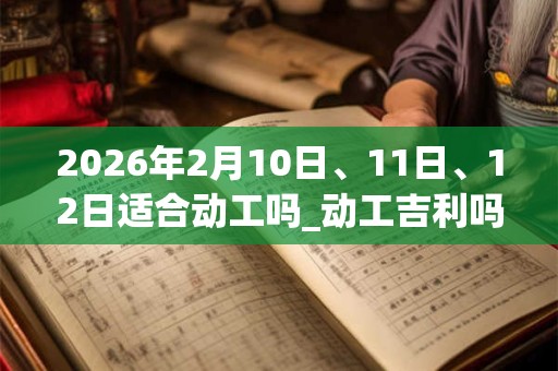 2026年2月10日、11日、12日适合动工吗_动工吉利吗 2026年2月10日、11日、12日适合动工吗_动工吉利吗