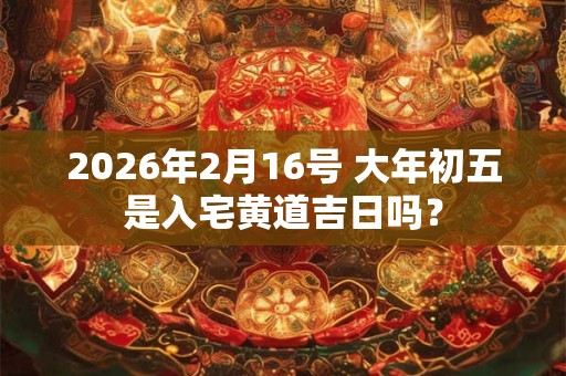 2026年2月16号 大年初五是入宅黄道吉日吗？