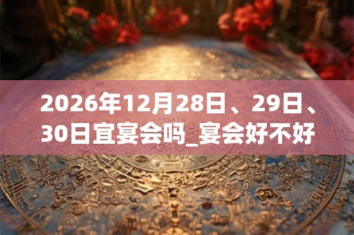 2026年12月28日、29日、30日宜宴会吗_宴会好不好 2026年12月28日、29日、30日宜宴会吗_宴会好不好