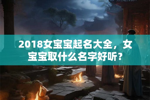2018女宝宝起名大全,女宝宝取什么名字好听? 2018女宝宝起名大全,女宝宝取什么名字好听?
