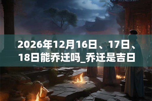 2026年12月16日、17日、18日能乔迁吗_乔迁是吉日吗