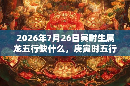 2026年7月26日寅时生属龙五行缺什么，庚寅时五行缺什么