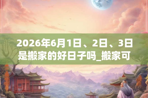 2026年6月1日、2日、3日是搬家的好日子吗_搬家可以吗