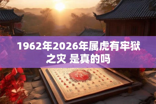 1962年2026年属虎有牢狱之灾 是真的吗 1962年2026年属虎有牢狱之灾 是真的吗
