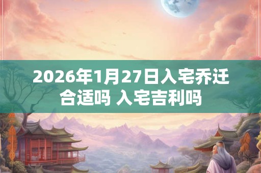 2026年1月27日入宅乔迁合适吗 入宅吉利吗