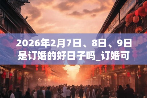 2026年2月7日、8日、9日是订婚的好日子吗_订婚可以吗 2026年2月7日、8日、9日是订婚的好日子吗_订婚可以吗