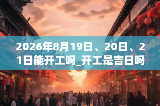 2026年8月19日、20日、21日能开工吗_开工是吉日吗