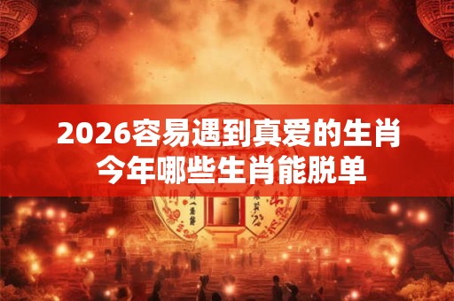 2026容易遇到真爱的生肖 今年哪些生肖能脱单 2026容易遇到真爱的生肖 今年哪些生肖能脱单