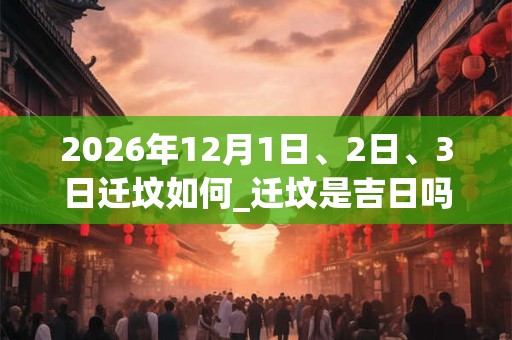 2026年12月1日、2日、3日迁坟如何_迁坟是吉日吗 2026年12月1日、2日、3日迁坟如何_迁坟是吉日吗