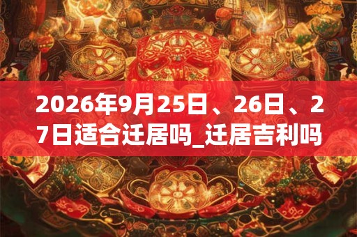2026年9月25日、26日、27日适合迁居吗_迁居吉利吗 2026年9月25日、26日、27日适合迁居吗_迁居吉利吗