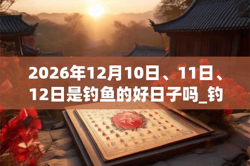 2026年12月10日、11日、12日是钓鱼的好日子吗_钓鱼可以吗