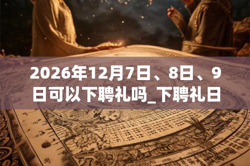 2026年12月7日、8日、9日可以下聘礼吗_下聘礼日子好吗