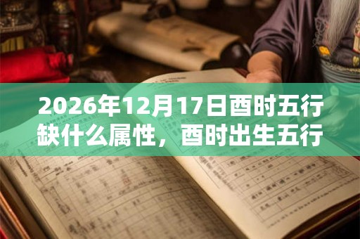 2026年12月17日酉时五行缺什么属性,酉时出生五行缺什么 2026年12月17日酉时五行缺什么属性,酉时出生五行缺什么
