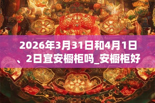 2026年3月31日和4月1日、2日宜安橱柜吗_安橱柜好不好 2026年3月31日和4月1日、2日宜安橱柜吗_安橱柜好不好