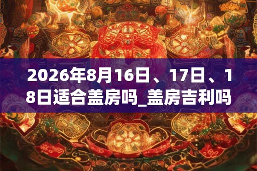 2026年8月16日、17日、18日适合盖房吗_盖房吉利吗 2026年8月16日、17日、18日适合盖房吗_盖房吉利吗